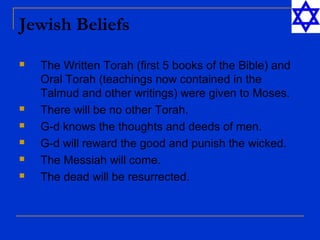Jewish Beliefs
 The Written Torah (first 5 books of the Bible) and
Oral Torah (teachings now contained in the
Talmud and other writings) were given to Moses.
 There will be no other Torah.
 G-d knows the thoughts and deeds of men.
 G-d will reward the good and punish the wicked.
 The Messiah will come.
 The dead will be resurrected.
 
