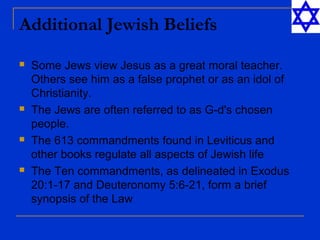 Additional Jewish Beliefs
 Some Jews view Jesus as a great moral teacher.
Others see him as a false prophet or as an idol of
Christianity.
 The Jews are often referred to as G-d's chosen
people.
 The 613 commandments found in Leviticus and
other books regulate all aspects of Jewish life
 The Ten commandments, as delineated in Exodus
20:1-17 and Deuteronomy 5:6-21, form a brief
synopsis of the Law
 