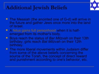Additional Jewish Beliefs
 The Messiah (the anointed one of G-d) will arrive in
the future and gather Jews once more into the land
of Israel.
 A fetus gains full personhood when it is half-
emerged from its mother's body.
 Boys reach the status of Bar Mitzvah on their 13th
birthday; girls reach Bat Mitzvah on their 12th
birthday.
 The more liberal movements within Judaism differ
from some of the above beliefs concerning the
source of the Torah, the concept of direct reward
and punishment according to one's behavior, etc.
 