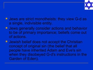  Jews are strict monotheists: they view G-d as
a single, indivisible entity.
 Jews generally consider actions and behavior
to be of primary importance; beliefs come out
of actions.
 Jewish belief does not accept the Christian
concept of original sin (the belief that all
people have inherited Adam and Eve's sin
when they disobeyed G-d's instructions in the
Garden of Eden).
 