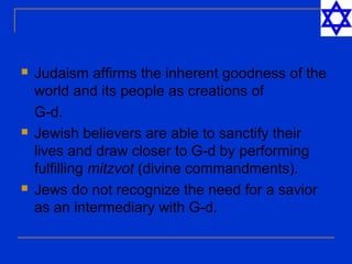  Judaism affirms the inherent goodness of the
world and its people as creations of
G-d.
 Jewish believers are able to sanctify their
lives and draw closer to G-d by performing
fulfilling mitzvot (divine commandments).
 Jews do not recognize the need for a savior
as an intermediary with G-d.
 