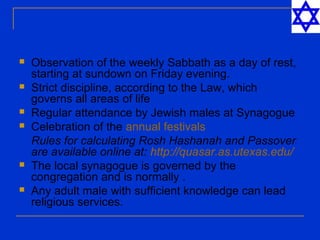  Observation of the weekly Sabbath as a day of rest,
starting at sundown on Friday evening.
 Strict discipline, according to the Law, which
governs all areas of life
 Regular attendance by Jewish males at Synagogue
 Celebration of the annual festivals
Rules for calculating Rosh Hashanah and Passover
are available online at: http://quasar.as.utexas.edu/
 The local synagogue is governed by the
congregation and is normally .
 Any adult male with sufficient knowledge can lead
religious services.
 