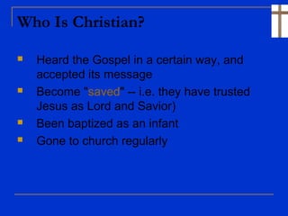 Who Is Christian?
 Heard the Gospel in a certain way, and
accepted its message
 Become "saved" -- i.e. they have trusted
Jesus as Lord and Savior)
 Been baptized as an infant
 Gone to church regularly
 