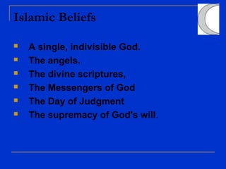 Islamic Beliefs
 A single, indivisible God.
 The angels.
 The divine scriptures,
 The Messengers of God
 The Day of Judgment
 The supremacy of God's will.
 