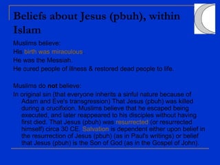 Beliefs about Jesus (pbuh), within
Islam
Muslims believe:
His birth was miraculous.
He was the Messiah.
He cured people of illness & restored dead people to life.
Muslims do not believe:
In original sin (that everyone inherits a sinful nature because of
Adam and Eve's transgression) That Jesus (pbuh) was killed
during a crucifixion. Muslims believe that he escaped being
executed, and later reappeared to his disciples without having
first died. That Jesus (pbuh) was resurrected (or resurrected
himself) circa 30 CE. Salvation is dependent either upon belief in
the resurrection of Jesus (pbuh) (as in Paul's writings) or belief
that Jesus (pbuh) is the Son of God (as in the Gospel of John).
 