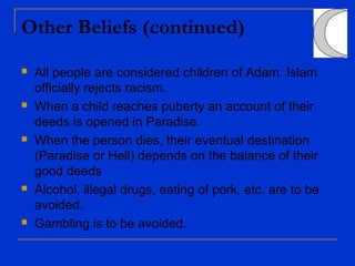 Other Beliefs (continued)
 All people are considered children of Adam. Islam
officially rejects racism.
 When a child reaches puberty an account of their
deeds is opened in Paradise.
 When the person dies, their eventual destination
(Paradise or Hell) depends on the balance of their
good deeds
 Alcohol, illegal drugs, eating of pork, etc. are to be
avoided.
 Gambling is to be avoided.
 