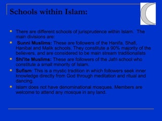 Schools within Islam:
 There are different schools of jurisprudence within Islam. The
main divisions are:
 Sunni Muslims: These are followers of the Hanifa, Shafi,
Hanibal and Malik schools. They constitute a 90% majority of the
believers, and are considered to be main stream traditionalists
 Shi'ite Muslims: These are followers of the Jafri school who
constitute a small minority of Islam.
 Sufism: This is a mystic tradition in which followers seek inner
knowledge directly from God through meditation and ritual and
dancing.
 Islam does not have denominational mosques. Members are
welcome to attend any mosque in any land.
 