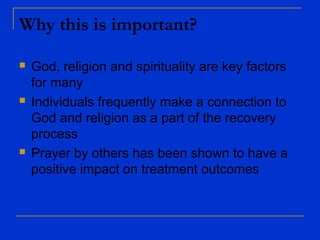 Why this is important?
 God, religion and spirituality are key factors
for many
 Individuals frequently make a connection to
God and religion as a part of the recovery
process
 Prayer by others has been shown to have a
positive impact on treatment outcomes
 