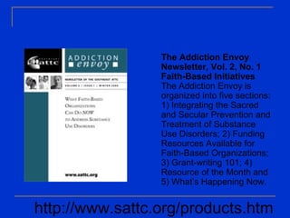 The Addiction Envoy
Newsletter, Vol. 2, No. 1
Faith-Based Initiatives
The Addiction Envoy is
organized into five sections:
1) Integrating the Sacred
and Secular Prevention and
Treatment of Substance
Use Disorders; 2) Funding
Resources Available for
Faith-Based Organizations;
3) Grant-writing 101; 4)
Resource of the Month and
5) What’s Happening Now.
http://www.sattc.org/products.htm
 