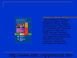 Substance Abuse, Religion and Sp
This monograph provides a
background paper entitled
"Substance Abuse, Religion
and Spirituality: Policy Issues
for Prevention and Treatment"
by James A. Neal, M.C.J.,
CSPP and Kay Gresham,
LCSW, ACSW, prepared for
the Leadership Institute of the
SES and includes the
consensus report of the
participants for this event.
http://www.sattc.org/products.htm
 