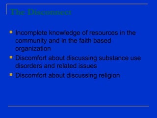 The Disconnect
 Incomplete knowledge of resources in the
community and in the faith based
organization
 Discomfort about discussing substance use
disorders and related issues
 Discomfort about discussing religion
 