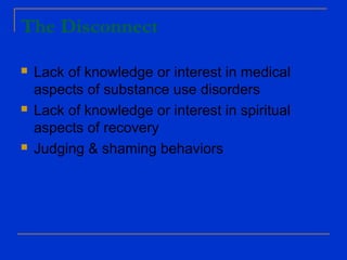 The Disconnect
 Lack of knowledge or interest in medical
aspects of substance use disorders
 Lack of knowledge or interest in spiritual
aspects of recovery
 Judging & shaming behaviors
 