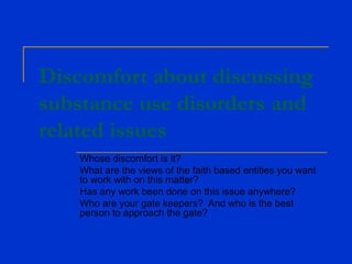 Discomfort about discussing
substance use disorders and
related issues
Whose discomfort is it?
What are the views of the faith based entities you want
to work with on this matter?
Has any work been done on this issue anywhere?
Who are your gate keepers? And who is the best
person to approach the gate?
 
