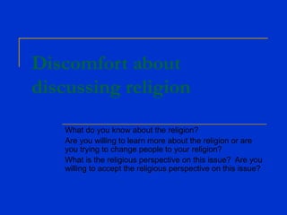 Discomfort about
discussing religion
What do you know about the religion?
Are you willing to learn more about the religion or are
you trying to change people to your religion?
What is the religious perspective on this issue? Are you
willing to accept the religious perspective on this issue?
 