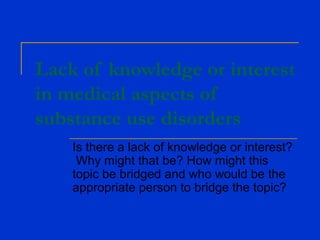 Lack of knowledge or interest
in medical aspects of
substance use disorders
Is there a lack of knowledge or interest?
Why might that be? How might this
topic be bridged and who would be the
appropriate person to bridge the topic?
 