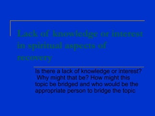 Lack of knowledge or interest
in spiritual aspects of
recovery
Is there a lack of knowledge or interest?
Why might that be? How might this
topic be bridged and who would be the
appropriate person to bridge the topic
 