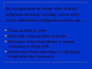In comparison to those who attend
religious services weekly, teens who
never attended a religious service are…
 Twice as likely to drink
 More than twice as likely to smoke
 More than three times likelier to smoke
marijuana or binge drink
 Almost four times more likely to use illegal
drugs other than marijuana
 
