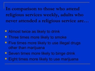 In comparison to those who attend
religious services weekly, adults who
never attended a religious service are…
 Almost twice as likely to drink
 Three times more likely to smoke
 Five times more likely to use illegal drugs
other than marijuana
 Seven times more likely to binge drink
 Eight times more likely to use marijuana
 