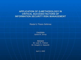 APPLICATION OF Q-METHODOLOGY IN CRITICAL SUCCESS FACTORS OF INFORMATION SECURITY RISK MANAGEMENT Master’s Thesis Defense Candidate Sohel M. Imroz Advisors Dr. Leah R. Pietron Dr. Dwight A. Haworth April 2, 2009 