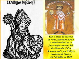 Sem o apoio da nobreza
do reino, Henrique tomou
a atitude radical de se
fazer ungir e coroar Rei
da Alemanha ("Rex
Romanorum") por Willigis,
Arcebispo de Mainz,
em 9 de julho de 1002.
 