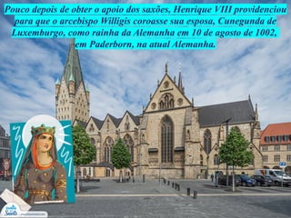 Pouco depois de obter o apoio dos saxões, Henrique VIII providenciou
para que o arcebispo Willigis coroasse sua esposa, Cunegunda de
Luxemburgo, como rainha da Alemanha em 10 de agosto de 1002,
em Paderborn, na atual Alemanha.
 