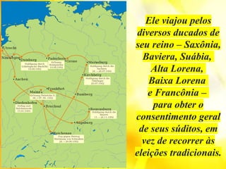 Ele viajou pelos
diversos ducados de
seu reino – Saxônia,
Baviera, Suábia,
Alta Lorena,
Baixa Lorena
e Francônia –
para obter o
consentimento geral
de seus súditos, em
vez de recorrer às
eleições tradicionais.
 