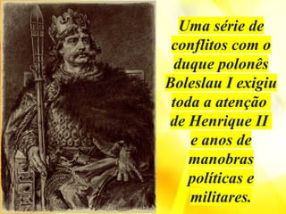 Uma série de
conflitos com o
duque polonês
Boleslau I exigiu
toda a atenção
de Henrique II
e anos de
manobras
políticas e
militares.
 