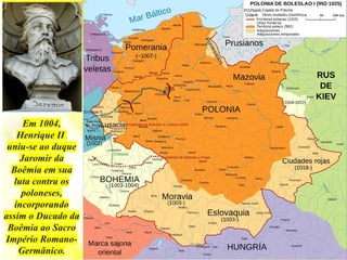 Em 1004,
Henrique II
uniu-se ao duque
Jaromir da
Boêmia em sua
luta contra os
poloneses,
incorporando
assim o Ducado da
Boêmia ao Sacro
Império Romano-
Germânico.
 