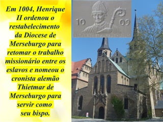 Em 1004, Henrique
II ordenou o
restabelecimento
da Diocese de
Merseburgo para
retomar o trabalho
missionário entre os
eslavos e nomeou o
cronista alemão
Thietmar de
Merseburgo para
servir como
seu bispo.
 