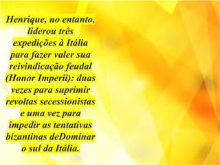 Henrique, no entanto,
liderou três
expedições à Itália
para fazer valer sua
reivindicação feudal
(Honor Imperii): duas
vezes para suprimir
revoltas secessionistas
e uma vez para
impedir as tentativas
bizantinas deDominar
o sul da Itália.
 