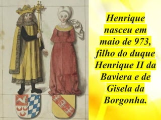Henrique
nasceu em
maio de 973,
filho do duque
Henrique II da
Baviera e de
Gisela da
Borgonha.
 