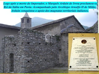 Logo após a morte do Imperador, o Marquês Arduin de Ivrea proclamou-se
Rei da Itália em Pavia. Acompanhado pelo Arcebispo Arnulfo II de Milão,
Arduin conquistou o apoio dos magnatas territoriais italianos.
 