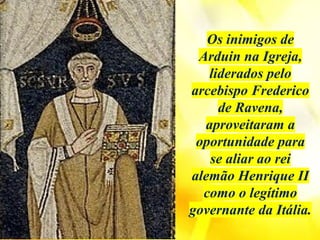 Os inimigos de
Arduin na Igreja,
liderados pelo
arcebispo Frederico
de Ravena,
aproveitaram a
oportunidade para
se aliar ao rei
alemão Henrique II
como o legítimo
governante da Itália.
 