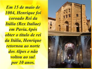 Em 15 de maio de
1004, Henrique foi
coroado Rei da
Itália (Rex Italiae)
em Pavia.Após
obter o título de rei
da Itália, Henrique
retornou ao norte
dos Alpes e não
voltou ao sul
por 10 anos.
 
