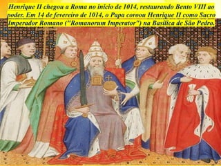 Henrique II chegou a Roma no início de 1014, restaurando Bento VIII ao
poder. Em 14 de fevereiro de 1014, o Papa coroou Henrique II como Sacro
Imperador Romano ("Romanorum Imperator") na Basílica de São Pedro.
 