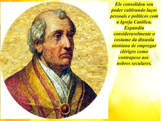 Ele consolidou seu
poder cultivando laços
pessoais e políticos com
a Igreja Católica.
Expandiu
consideravelmente o
costume da dinastia
otoniana de empregar
clérigos como
contrapeso aos
nobres seculares.
 