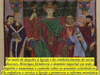 Por meio de doações à Igreja e do estabelecimento de novas
dioceses, Henrique fortaleceu o domínio imperial em todo o
Império e aumentou o controle sobre os assuntos eclesiásticos.
Ele enfatizou o serviço à Igreja e promoveu a reforma monástica.
 