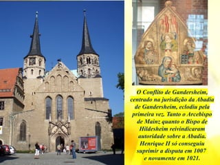 O Conflito de Gandersheim,
centrado na jurisdição da Abadia
de Gandersheim, eclodiu pela
primeira vez. Tanto o Arcebispo
de Mainz quanto o Bispo de
Hildesheim reivindicaram
autoridade sobre a Abadia.
Henrique II só conseguiu
suprimir a disputa em 1007
e novamente em 1021.
 