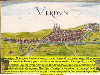 Henrique II desejava tornar-se monge e, em virtude de seu poder imperial, ordenou
ao Abade de Verdun que o aceitasse em seu mosteiro. Em seguida, o Abade
ordenou-lhe, em virtude dos votos que havia professado, que continuasse a
administração do império. Henrique II cumpriu seus deveres com espírito de
humildade e serviço, convicto de que o poder temporário fora concedido por Deus
 