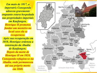 Em maio de 1017, a
imperatriz Cunegunda
adoeceu gravemente
enquanto estava hospedada
nas propriedades imperiais
em Kaufungen.
Henrique II prometeu
fundar um mosteiro no
local caso ela se
recuperasse.
Após sua recuperação em
1018, Henrique ordenou a
construção da Abadia
de Kaufungen.
Depois da morte de
Henrique II em 1024,
Cunegunda refugiou-se na
Abadia, onde permaneceu
até sua própria morte
em 1040.
 