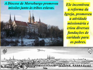 Ele incentivou
a reforma da
Igreja, promoveu
a atividade
missionária e
criou diversas
fundações de
caridade para
os pobres.
A Diocese de Merseburgo promoveu
missões junto às tribos eslavas.
 
