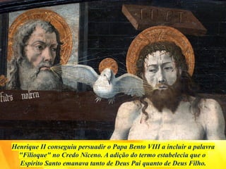 Henrique II conseguiu persuadir o Papa Bento VIII a incluir a palavra
"Filioque" no Credo Niceno. A adição do termo estabelecia que o
Espírito Santo emanava tanto de Deus Pai quanto de Deus Filho.
 
