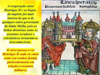 A cooperação entre
Henrique II e os bispos
do império foi mais
intensa do que a de
qualquer outro governante
da Idade Média, pois as
linhas divisórias entre os
assuntos seculares e
eclesiásticos tornaram-se
irreconhecíveis.
O clero passou a ver
Henrique II cada vez mais
como seu senhor feudal,
particularmente em
relação a assuntos
militares.
 