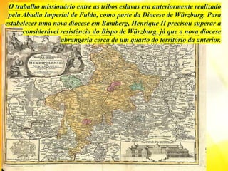 O trabalho missionário entre as tribos eslavas era anteriormente realizado
pela Abadia Imperial de Fulda, como parte da Diocese de Würzburg. Para
estabelecer uma nova diocese em Bamberg, Henrique II precisou superar a
considerável resistência do Bispo de Würzburg, já que a nova diocese
abrangeria cerca de um quarto do território da anterior.
 