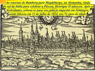 Ao retornar de Bamberg para Magdeburgo, na Alemanha, vindo
do sul da Itália para celebrar a Páscoa, Henrique II adoeceu. Após as
festividades, retirou-se para seu palácio imperial em Göttingen,
onde faleceu em 13 de julho de 1024, aos 51 anos de idade.
 