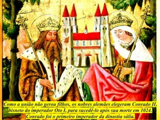 Como a união não gerou filhos, os nobres alemães elegeram Conrado II,
bisneto do imperador Oto I, para sucedê-lo após sua morte em 1024.
Conrado foi o primeiro imperador da dinastia sália.
 