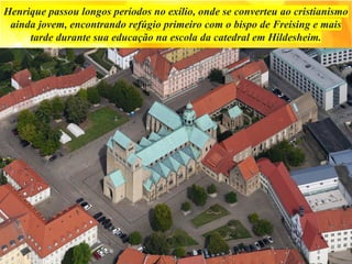 Henrique passou longos períodos no exílio, onde se converteu ao cristianismo
ainda jovem, encontrando refúgio primeiro com o bispo de Freising e mais
tarde durante sua educação na escola da catedral em Hildesheim.
 