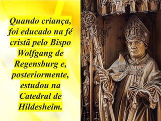 Quando criança,
foi educado na fé
cristã pelo Bispo
Wolfgang de
Regensburg e,
posteriormente,
estudou na
Catedral de
Hildesheim.
 