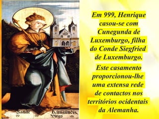 Em 999, Henrique
casou-se com
Cunegunda de
Luxemburgo, filha
do Conde Siegfried
de Luxemburgo.
Este casamento
proporcionou-lhe
uma extensa rede
de contactos nos
territórios ocidentais
da Alemanha.
 