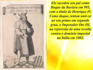 Ele sucedeu seu pai como
Duque da Baviera em 995,
com o título de Henrique IV.
Como duque, tentou unir-se
ao seu primo em segundo
grau, o Imperador Oto III,
na repressão de uma revolta
contra o domínio imperial
na Itália em 1002.
 